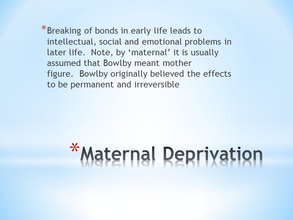 Breaking of bonds in early life leads to intellectual, social and emotional problems in later life. Note, by ‘maternal’ it is usually assumed that Bowlby meant mother figure. Bowlby originally believed the effects to be permanent and irreversible