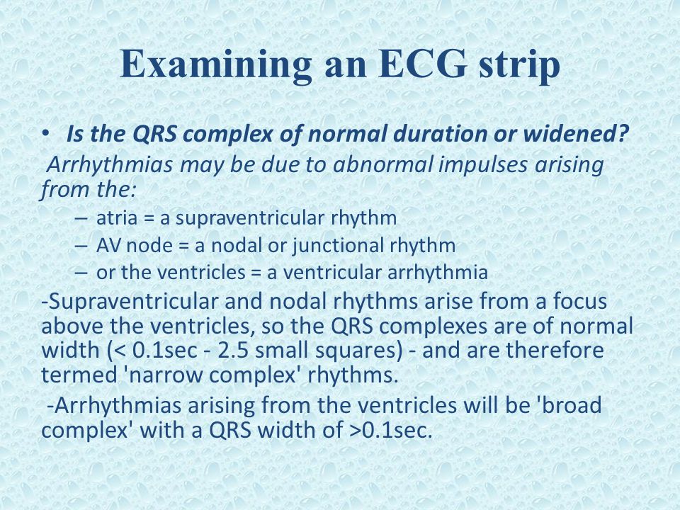 Examining an ECG strip Is the QRS complex of normal duration or widened Arrhythmias may be due to abnormal impulses arising from the: