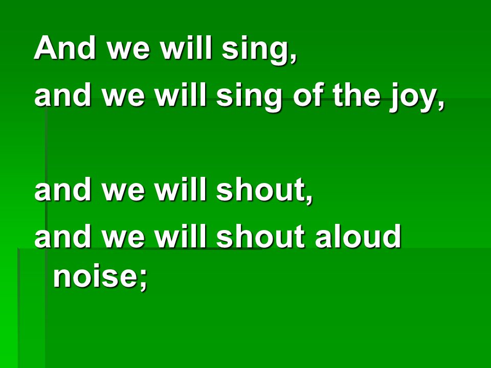 And we will sing, and we will sing of the joy, and we will shout, and we will shout aloud noise;