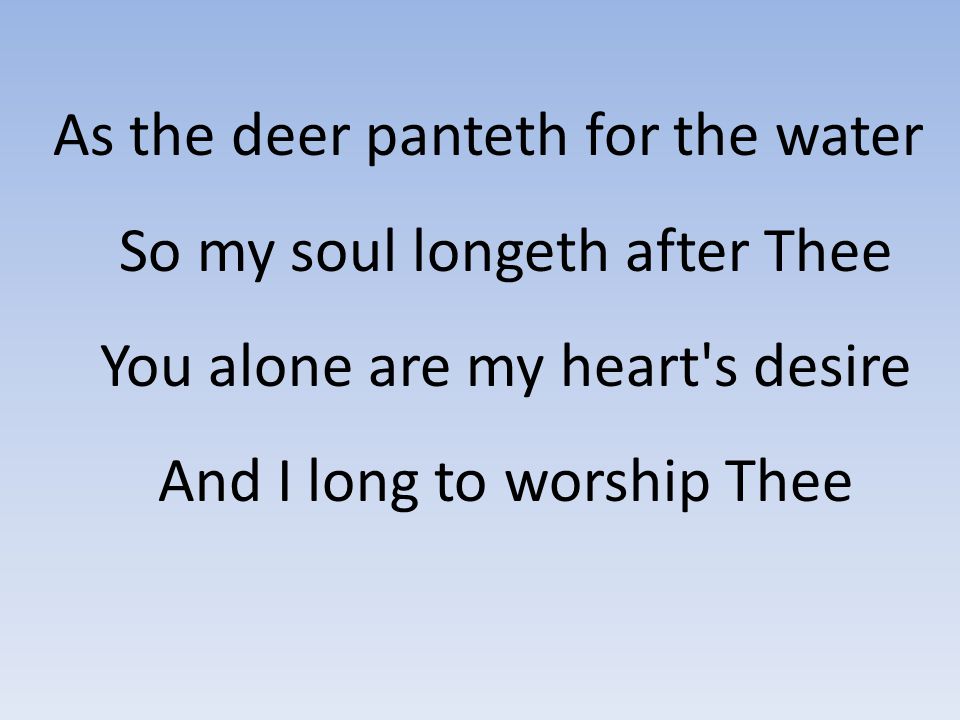 As the deer panteth for the water So my soul longeth after Thee You alone are my heart s desire And I long to worship Thee