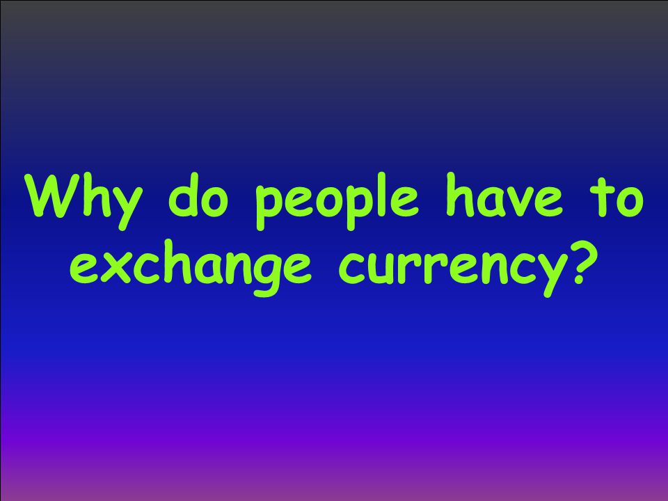 Why do people have to exchange currency