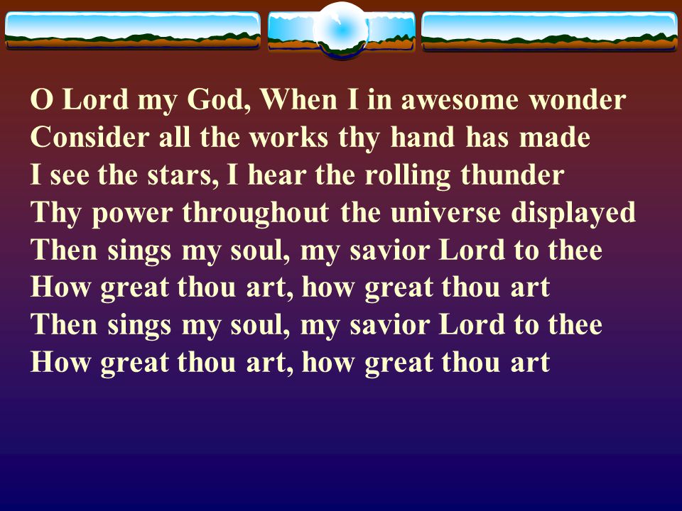 O Lord my God, When I in awesome wonder Consider all the works thy hand has made I see the stars, I hear the rolling thunder Thy power throughout the universe displayed Then sings my soul, my savior Lord to thee How great thou art, how great thou art Then sings my soul, my savior Lord to thee How great thou art, how great thou art