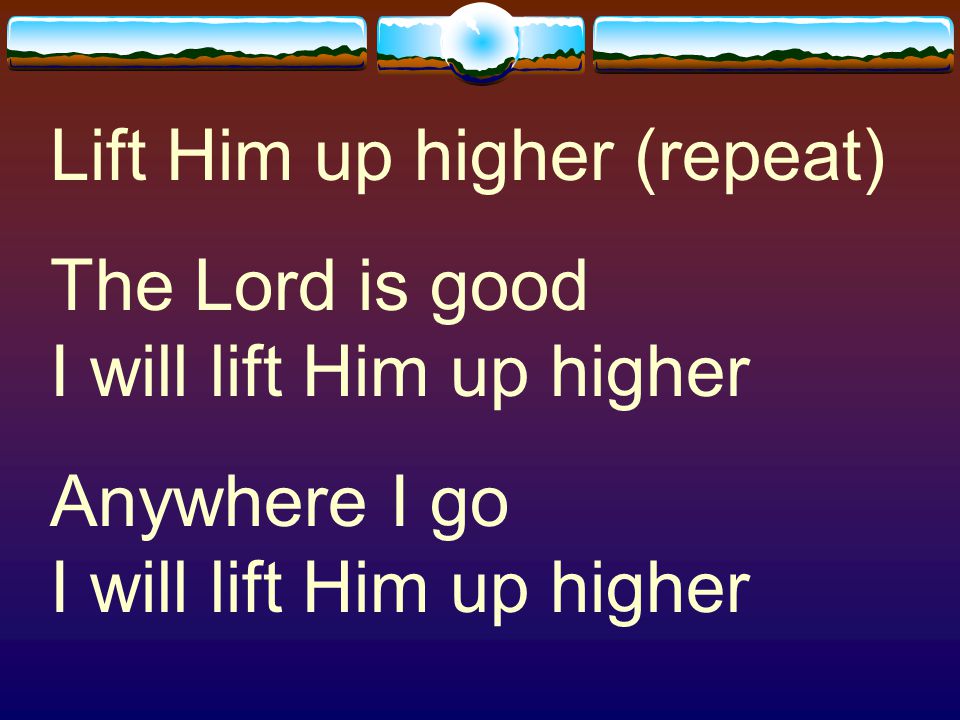 Lift Him up higher (repeat)