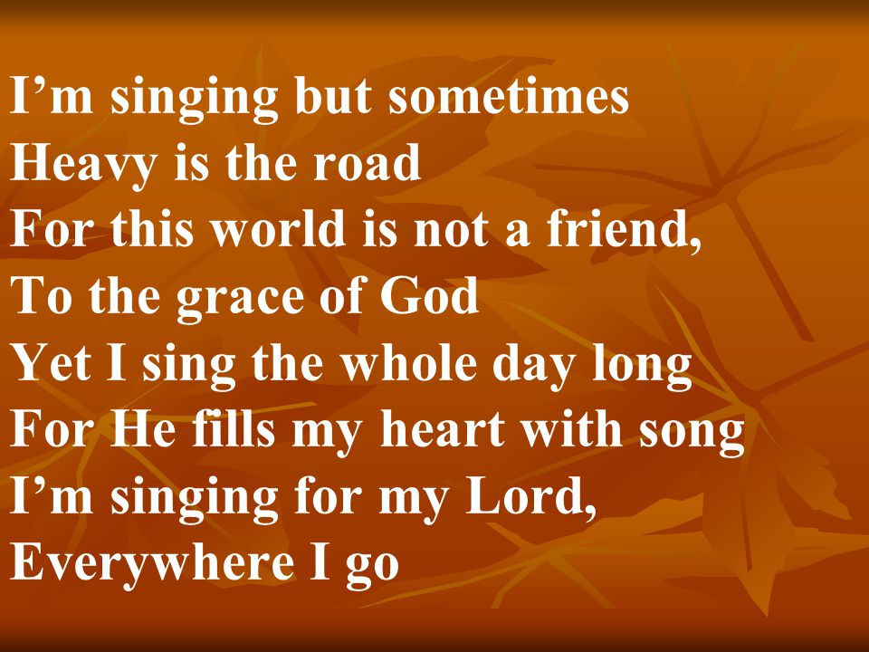 I’m singing but sometimes Heavy is the road For this world is not a friend, To the grace of God Yet I sing the whole day long For He fills my heart with song I’m singing for my Lord, Everywhere I go