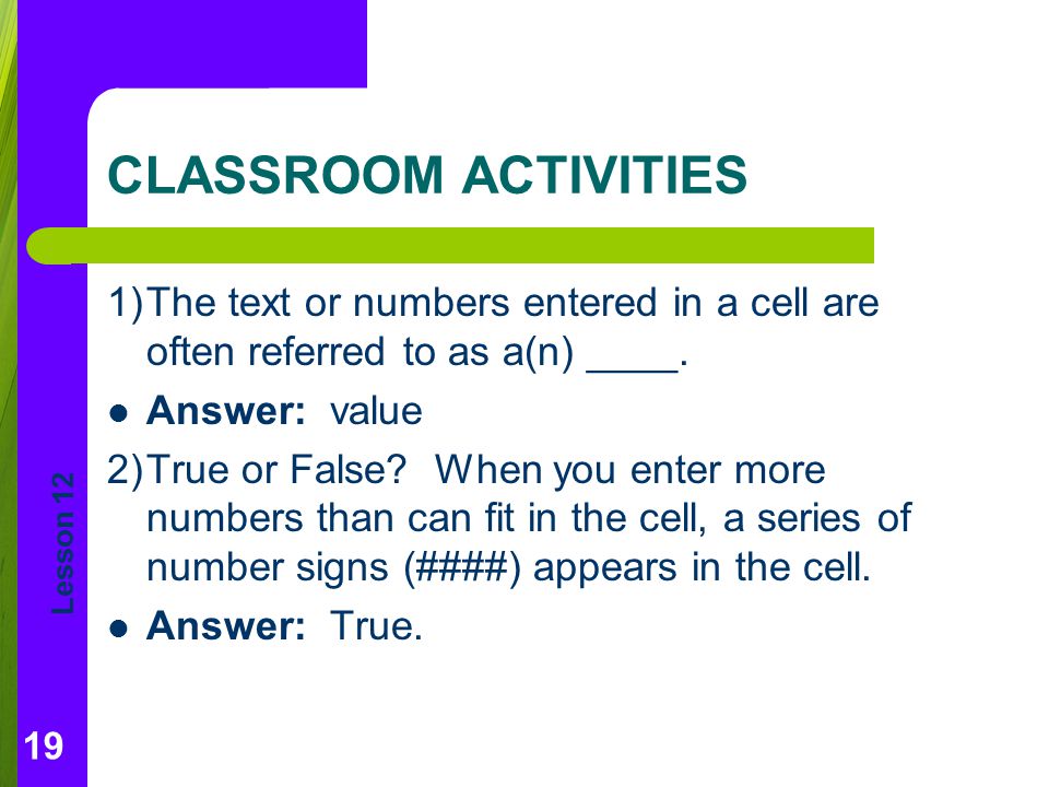 CLASSROOM ACTIVITIES 1) The text or numbers entered in a cell are often referred to as a(n) ____. Answer: value.