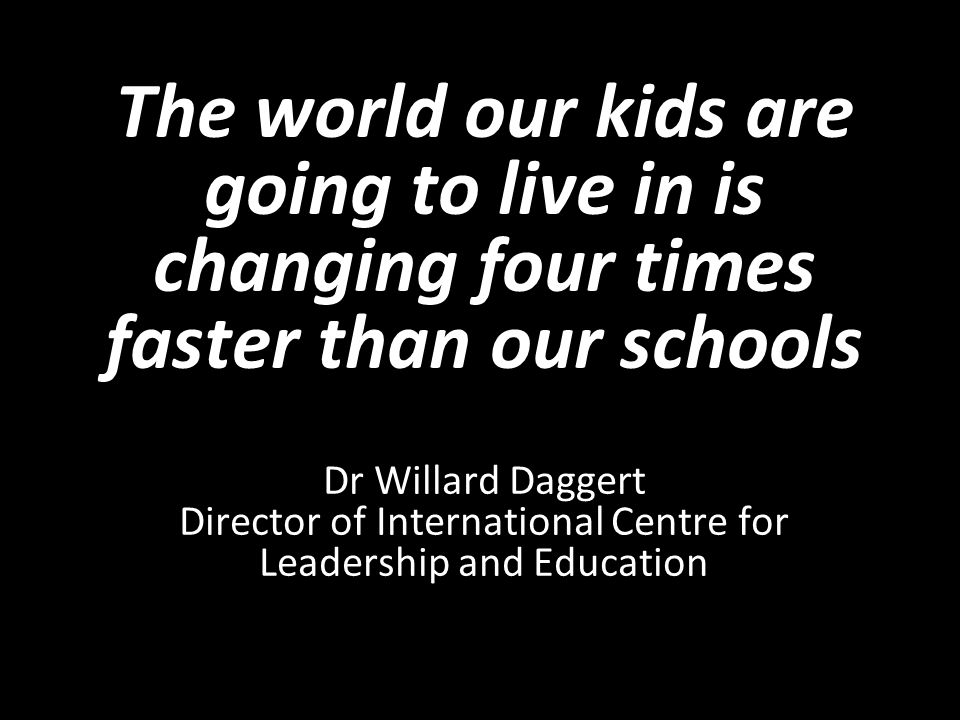 The world our kids are going to live in is changing four times faster than our schools Dr Willard Daggert Director of International Centre for Leadership and Education