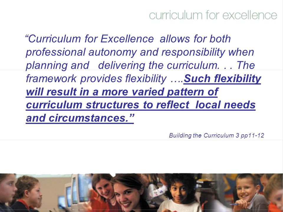 Curriculum for Excellence allows for both professional autonomy and responsibility when planning and delivering the curriculum. . . The framework provides flexibility ….Such flexibility will result in a more varied pattern of curriculum structures to reflect local needs and circumstances.