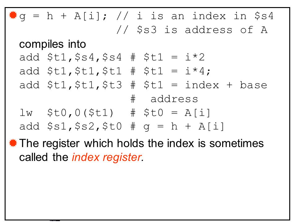 g = h + A[i]; // i is an index in $s4 // $s3 is address of A compiles into add $t1,$s4,$s4 # $t1 = i*2 add $t1,$t1,$t1 # $t1 = i*4; add $t1,$t1,$t3 # $t1 = index + base # address lw $t0,0($t1) # $t0 = A[i] add $s1,$s2,$t0 # g = h + A[i]