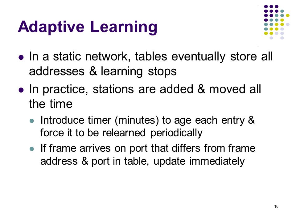 Adaptive Learning In a static network, tables eventually store all addresses & learning stops. In practice, stations are added & moved all the time.