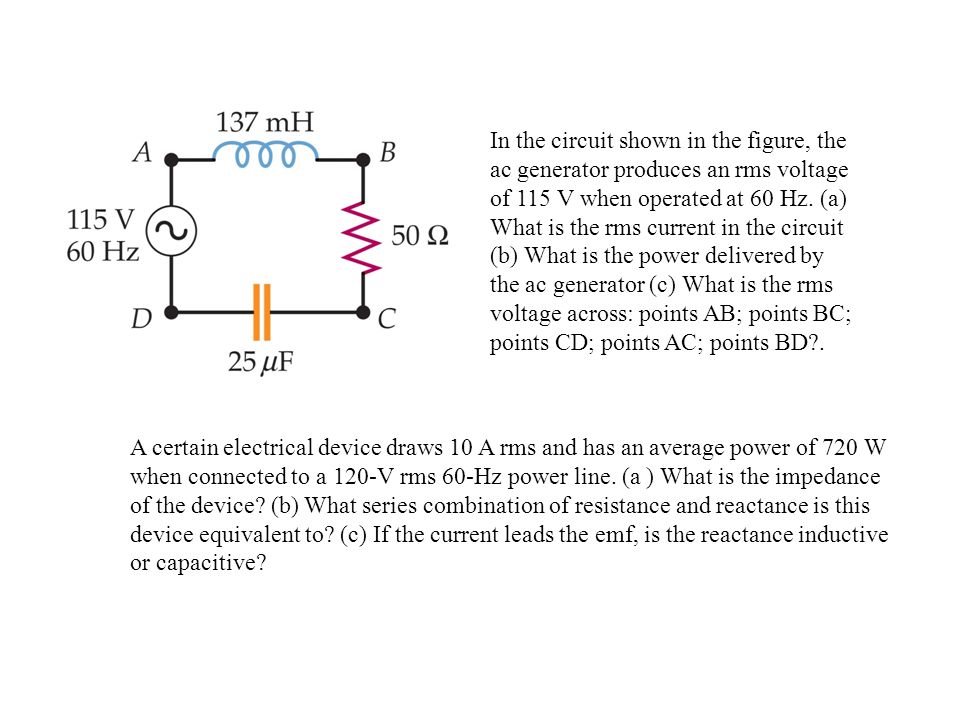 In the circuit shown in the figure, the ac generator produces an rms voltage of 115 V when operated at 60 Hz. (a) What is the rms current in the circuit (b) What is the power delivered by the ac generator (c) What is the rms voltage across: points AB; points BC; points CD; points AC; points BD .