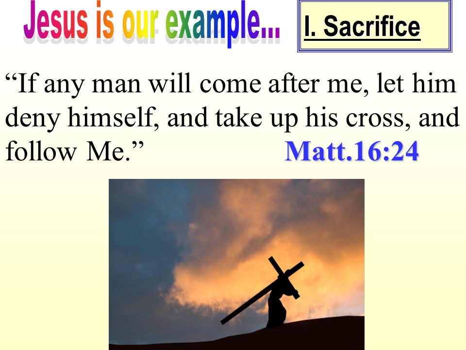 Jesus is our example... I. Sacrifice. If any man will come after me, let him deny himself, and take up his cross, and follow Me. Matt.16:24.