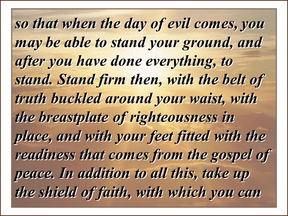 so that when the day of evil comes, you may be able to stand your ground, and after you have done everything, to stand.