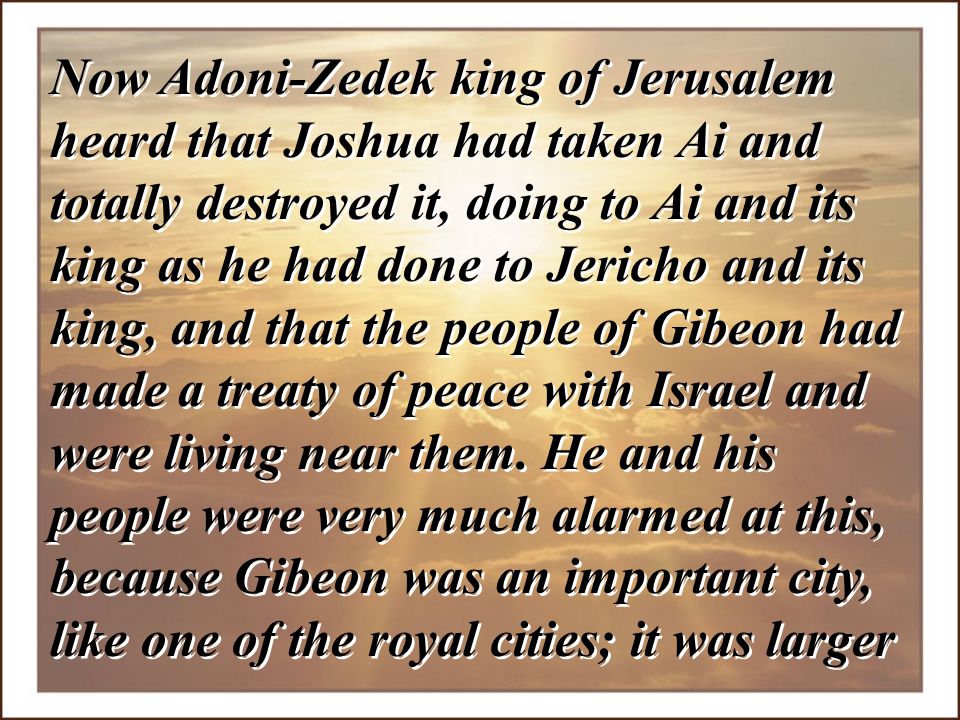 Now Adoni-Zedek king of Jerusalem heard that Joshua had taken Ai and totally destroyed it, doing to Ai and its king as he had done to Jericho and its king, and that the people of Gibeon had made a treaty of peace with Israel and were living near them.