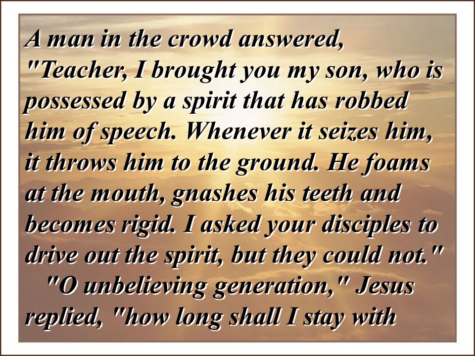 A man in the crowd answered, Teacher, I brought you my son, who is possessed by a spirit that has robbed him of speech. Whenever it seizes him, it throws him to the ground. He foams at the mouth, gnashes his teeth and becomes rigid. I asked your disciples to drive out the spirit, but they could not.