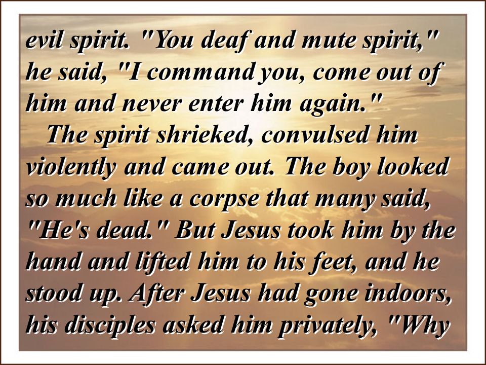 evil spirit. You deaf and mute spirit, he said, I command you, come out of him and never enter him again.