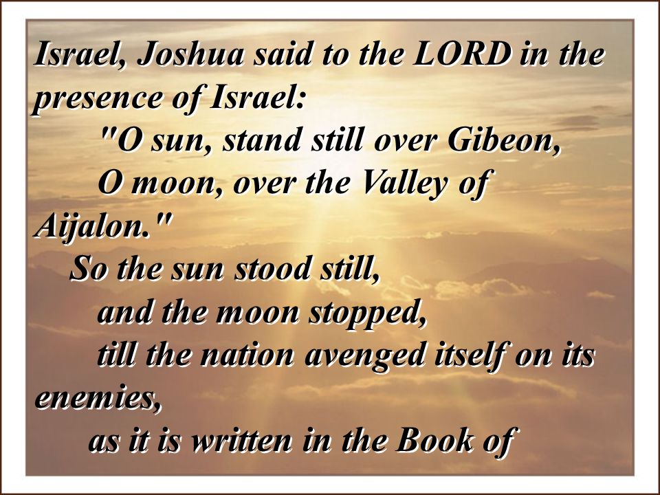 Israel, Joshua said to the LORD in the presence of Israel: O sun, stand still over Gibeon, O moon, over the Valley of Aijalon.
