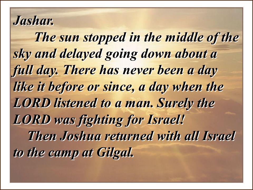 Jashar. The sun stopped in the middle of the sky and delayed going down about a full day. There has never been a day like it before or since, a day when the LORD listened to a man. Surely the LORD was fighting for Israel!