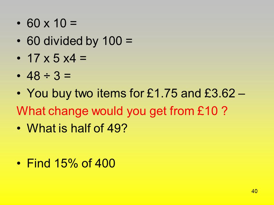 60 x 10 = 60 divided by 100 = 17 x 5 x4 = 48 ÷ 3 = You buy two items for £1.75 and £3.62 – What change would you get from £10
