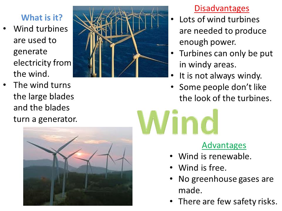 Disadvantages Lots of wind turbines are needed to produce enough power. Turbines can only be put in windy areas.