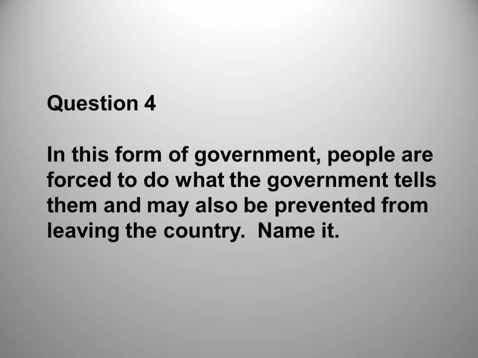 Question 4 In this form of government, people are forced to do what the government tells them and may also be prevented from leaving the country.