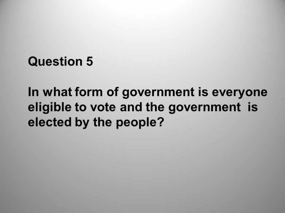 Question 5 In what form of government is everyone eligible to vote and the government is elected by the people