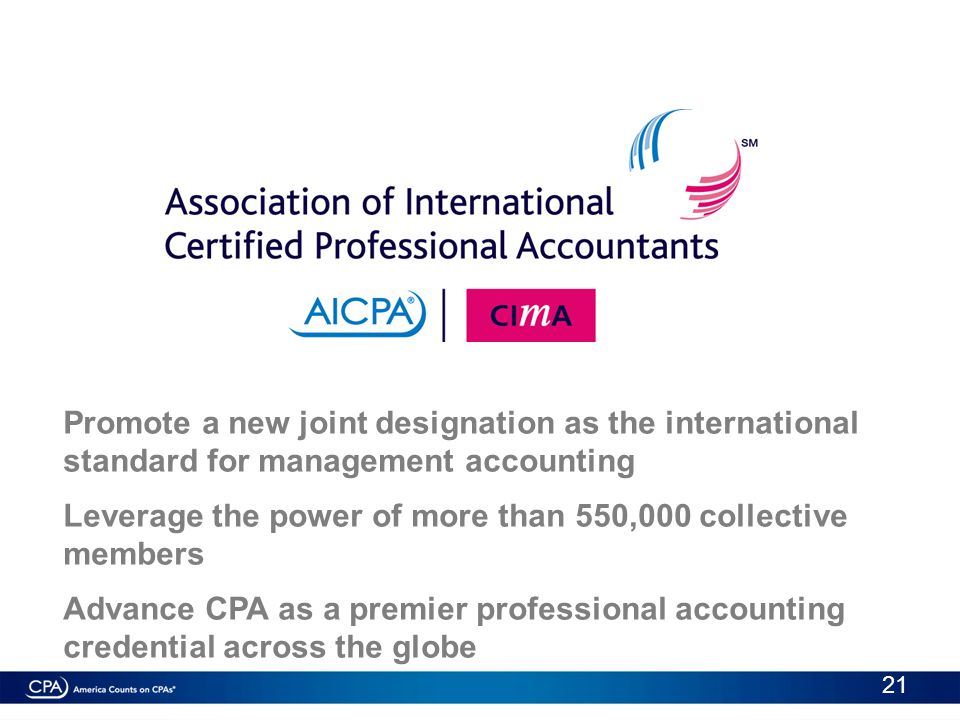 Promote a new joint designation as the international standard for management accounting Leverage the power of more than 550,000 collective members Advance CPA as a premier professional accounting credential across the globe