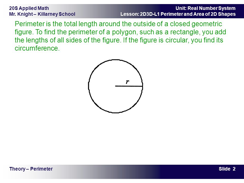 Perimeter is the total length around the outside of a closed geometric figure. To find the perimeter of a polygon, such as a rectangle, you add the lengths of all sides of the figure. If the figure is circular, you find its circumference.