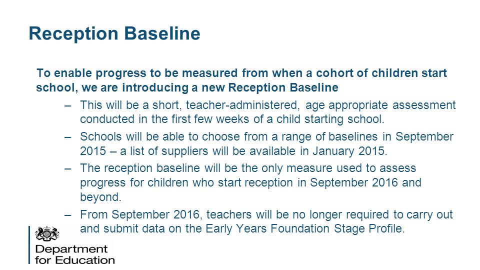 Reception Baseline To enable progress to be measured from when a cohort of children start school, we are introducing a new Reception Baseline.