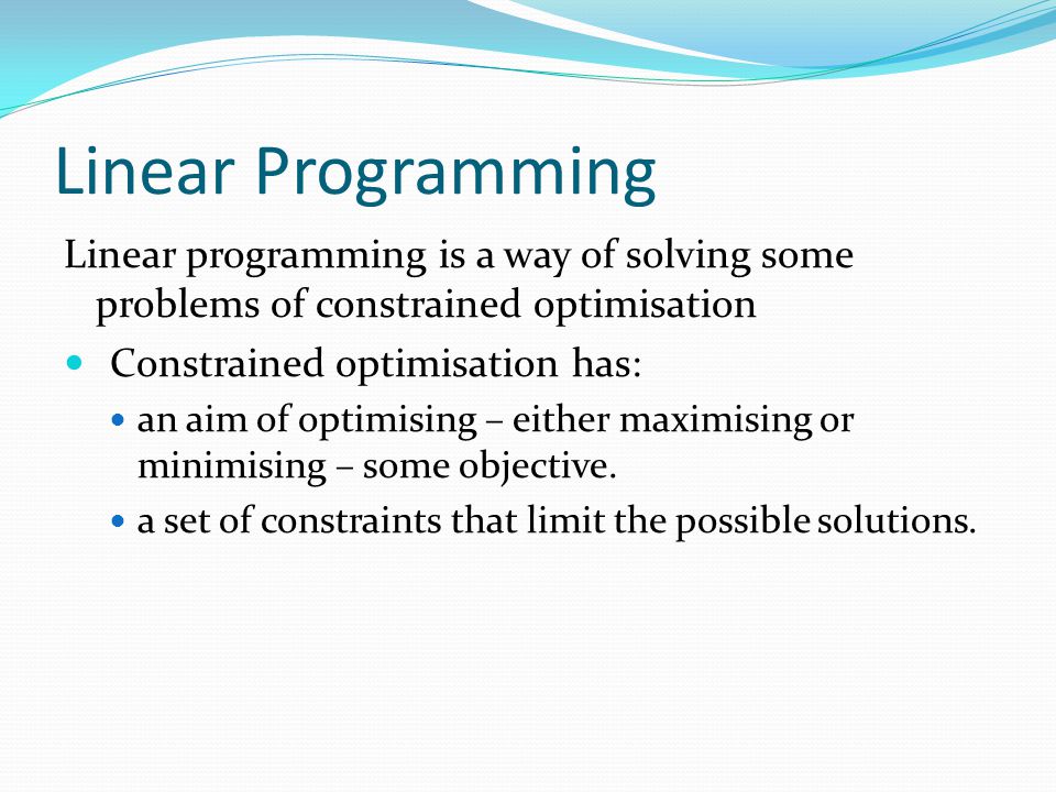 Linear Programming Linear programming is a way of solving some problems of constrained optimisation.