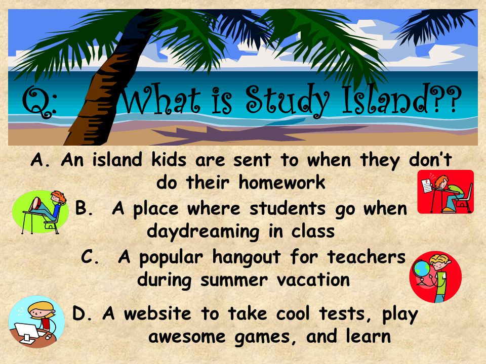 Q: What is Study Island A. An island kids are sent to when they don’t do their homework. B. A place where students go when daydreaming in class.