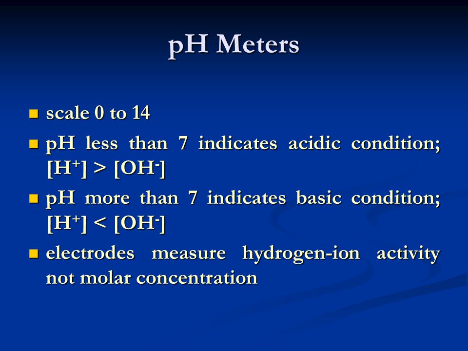 pH Meters scale 0 to 14. pH less than 7 indicates acidic condition; [H+] > [OH-] pH more than 7 indicates basic condition; [H+] < [OH-]