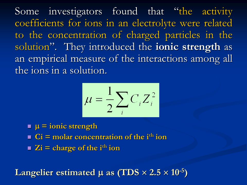 Some investigators found that the activity coefficients for ions in an electrolyte were related to the concentration of charged particles in the solution . They introduced the ionic strength as an empirical measure of the interactions among all the ions in a solution.