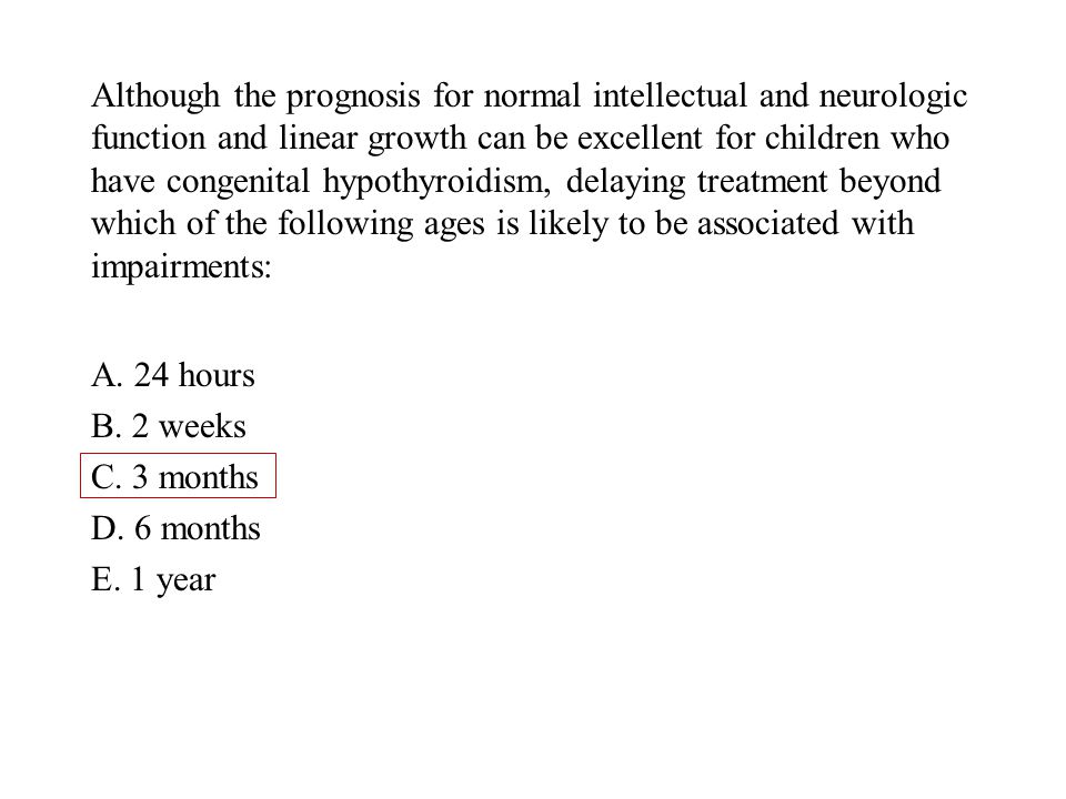 Although the prognosis for normal intellectual and neurologic function and linear growth can be excellent for children who have congenital hypothyroidism, delaying treatment beyond which of the following ages is likely to be associated with impairments: