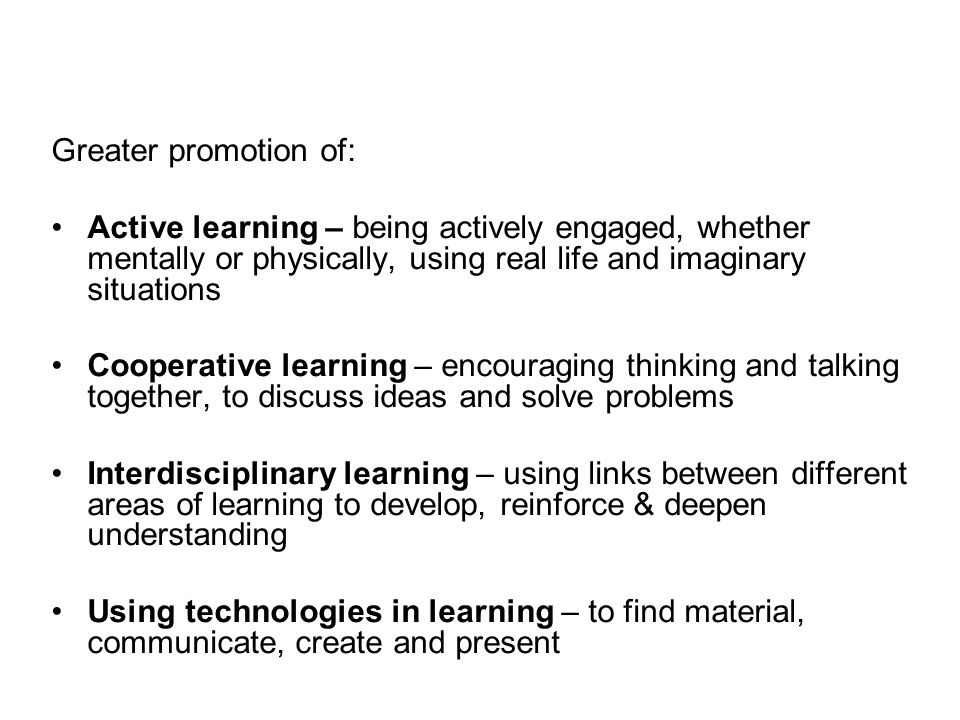 Greater promotion of: Active learning – being actively engaged, whether mentally or physically, using real life and imaginary situations.