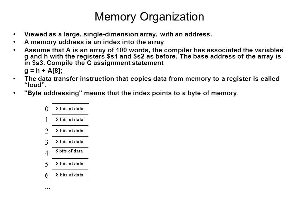 Memory Organization Viewed as a large, single-dimension array, with an address. A memory address is an index into the array.