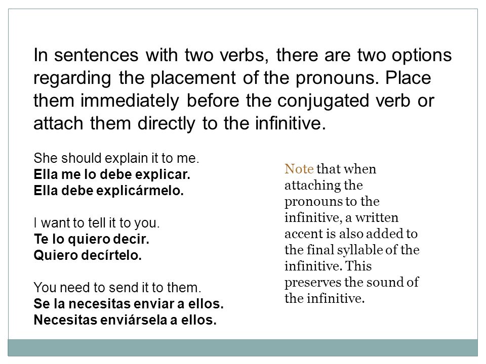 In sentences with two verbs, there are two options regarding the placement of the pronouns. Place them immediately before the conjugated verb or attach them directly to the infinitive.