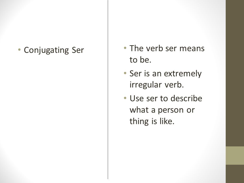 The verb ser means to be. Ser is an extremely irregular verb. Use ser to describe what a person or thing is like.