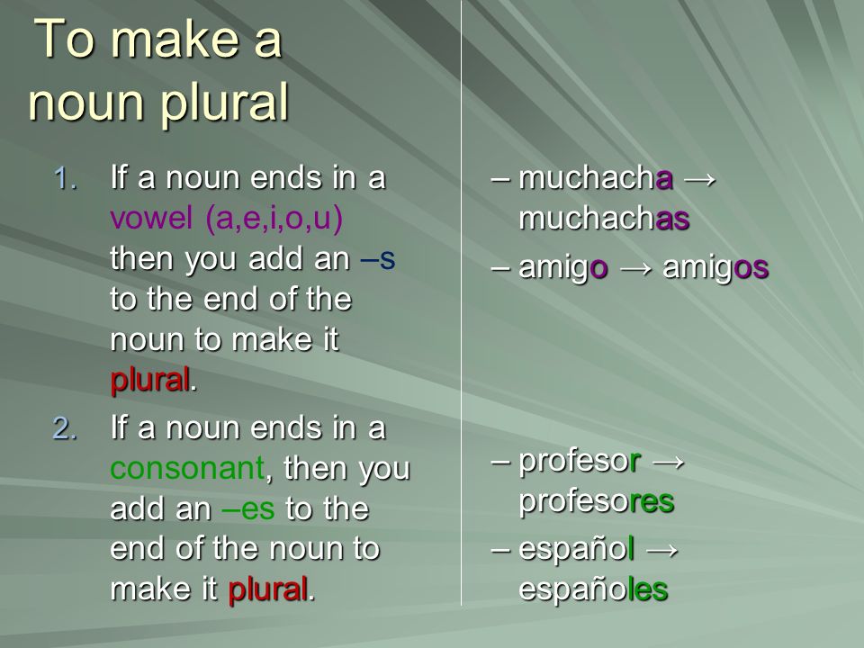 To make a noun plural If a noun ends in a vowel (a,e,i,o,u) then you add an –s to the end of the noun to make it plural.
