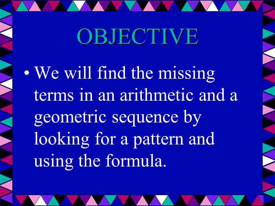 OBJECTIVE We will find the missing terms in an arithmetic and a geometric sequence by looking for a pattern and using the formula.