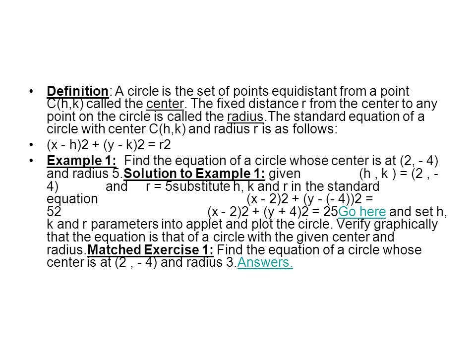 Definition: A circle is the set of points equidistant from a point C(h,k) called the center. The fixed distance r from the center to any point on the circle is called the radius.The standard equation of a circle with center C(h,k) and radius r is as follows: