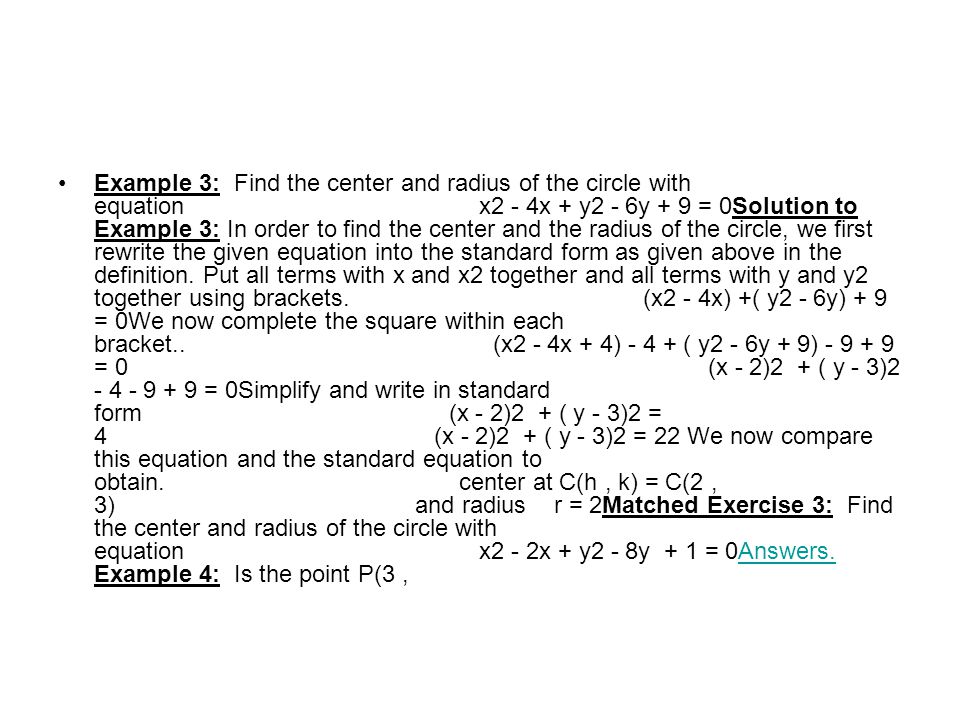 Example 3: Find the center and radius of the circle with equation x2 - 4x + y2 - 6y + 9 = 0Solution to Example 3: In order to find the center and the radius of the circle, we first rewrite the given equation into the standard form as given above in the definition.