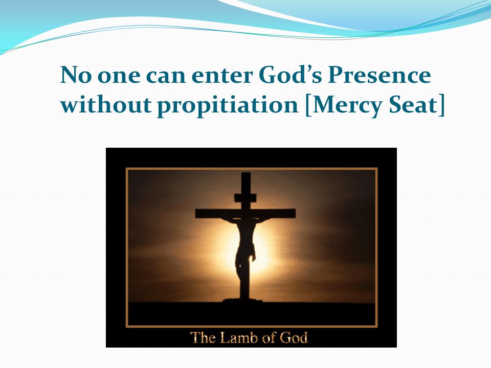 No one can enter God’s Presence without propitiation [Mercy Seat]