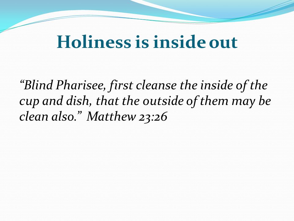 Holiness is inside out Blind Pharisee, first cleanse the inside of the cup and dish, that the outside of them may be clean also. Matthew 23:26.