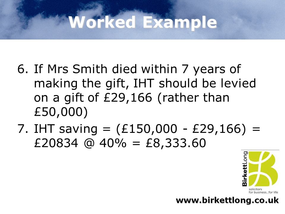 Worked Example If Mrs Smith died within 7 years of making the gift, IHT should be levied on a gift of £29,166 (rather than £50,000)