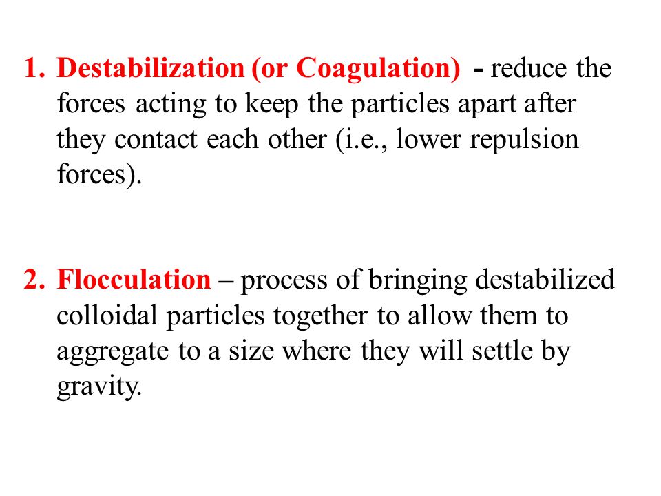 Destabilization (or Coagulation) - reduce the forces acting to keep the particles apart after they contact each other (i.e., lower repulsion forces).