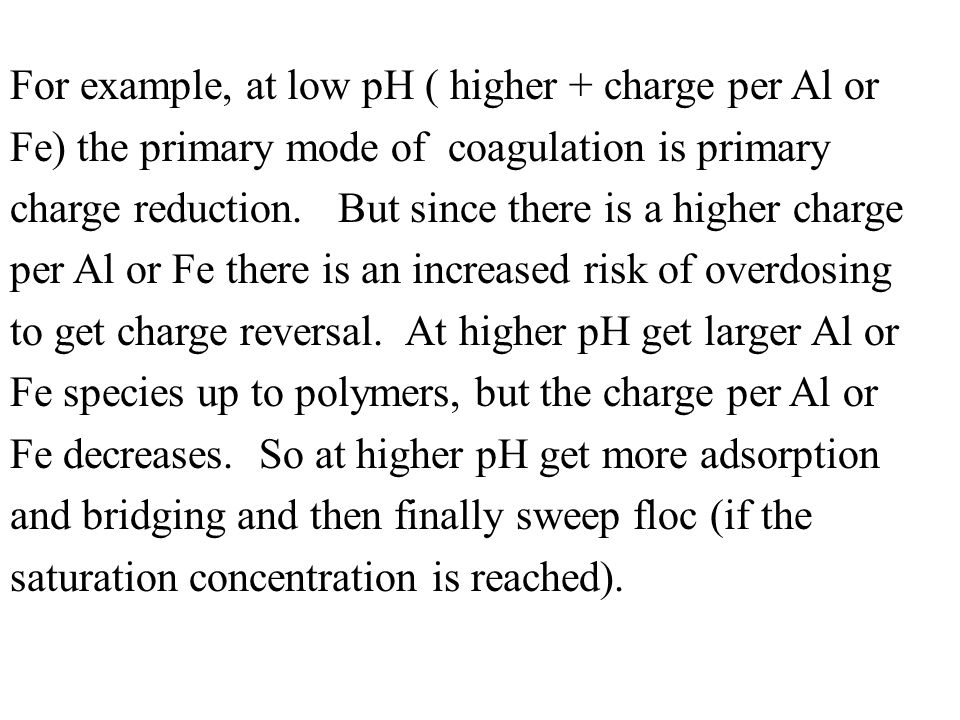 For example, at low pH ( higher + charge per Al or Fe) the primary mode of coagulation is primary charge reduction.