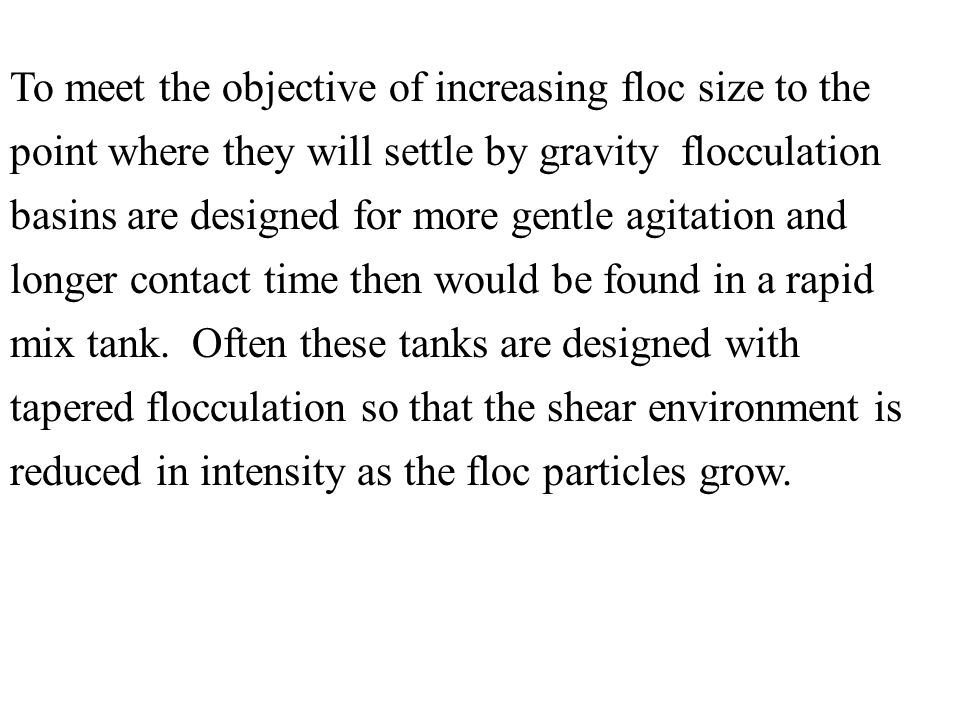 To meet the objective of increasing floc size to the point where they will settle by gravity flocculation basins are designed for more gentle agitation and longer contact time then would be found in a rapid mix tank.