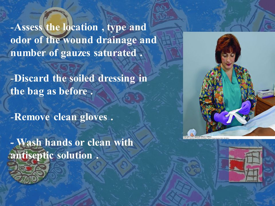 Assess the location , type and odor of the wound drainage and number of gauzes saturated .