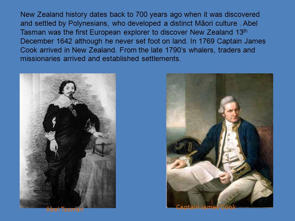 New Zealand history dates back to 700 years ago when it was discovered and settled by Polynesians, who developed a distinct Māori culture . Abel Tasman was the first European explorer to discover New Zealand 13th December 1642 although he never set foot on land. In 1769 Captain James Cook arrived in New Zealand. From the late 1790’s whalers, traders and missionaries arrived and established settlements.