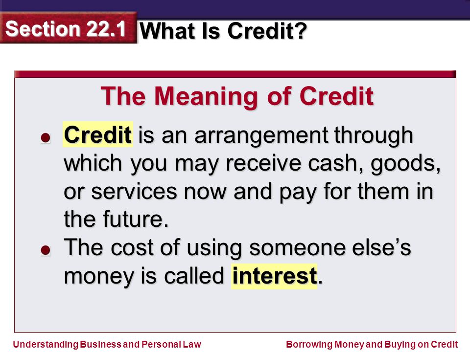 The Meaning of Credit Credit is an arrangement through which you may receive cash, goods, or services now and pay for them in the future.